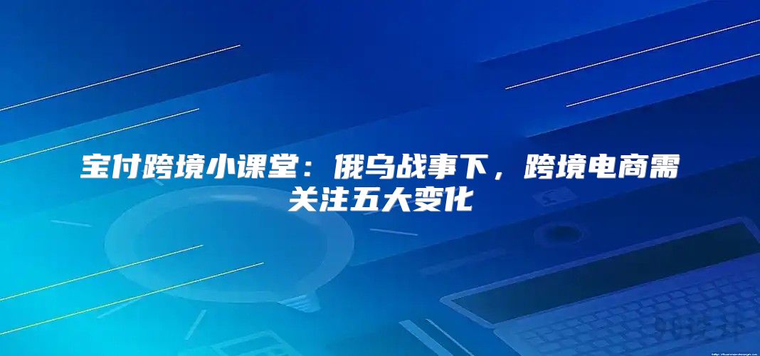 宝付跨境小课堂：俄乌战事下，跨境电商需关注五大变化