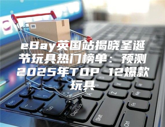 eBay英国站揭晓圣诞节玩具热门榜单：预测2025年TOP 12爆款玩具