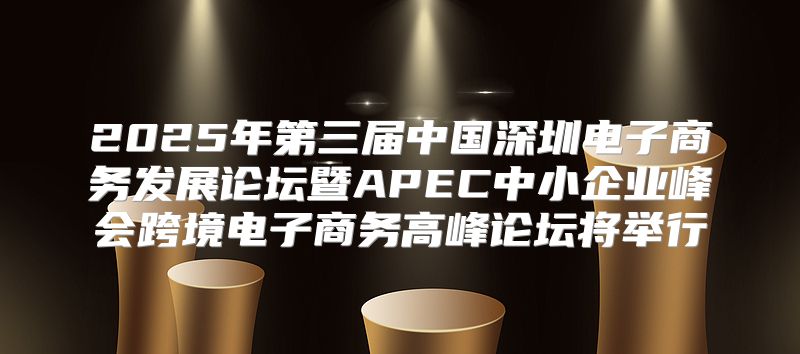 2025年第三届中国深圳电子商务发展论坛暨APEC中小企业峰会跨境电子商务高峰论坛将举行