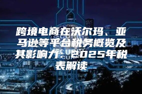 跨境电商在沃尔玛、亚马逊等平台税务概览及其影响力：2025年税表解读