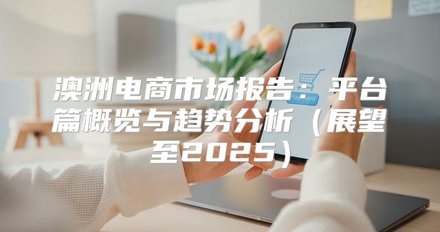 澳洲电商市场报告：平台篇概览与趋势分析展望至2025