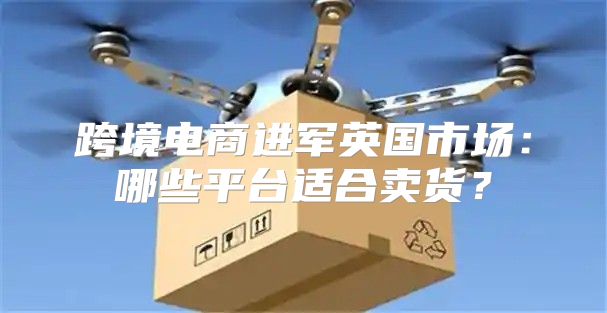 跨境电商进军英国市场：哪些平台适合卖货？