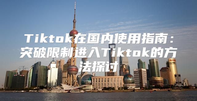 Tiktok在国内使用指南：突破限制进入Tiktok的方法探讨