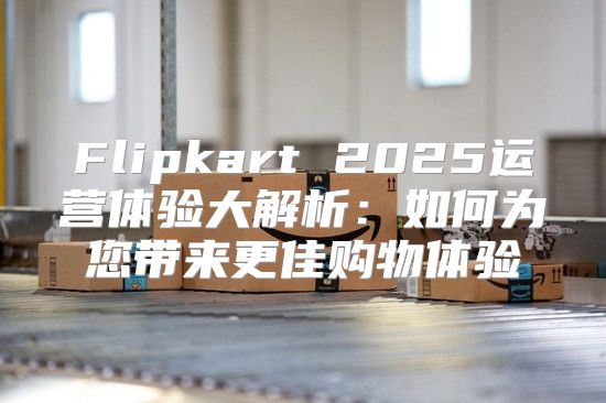 Flipkart 2025运营体验大解析：如何为您带来更佳购物体验