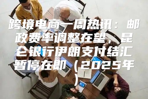 跨境电商一周热讯：邮政费率调整在望，昆仑银行伊朗支付结汇暂停在即2025年