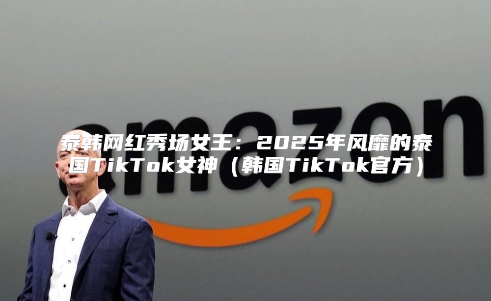 泰韩网红秀场女王：2025年风靡的泰国TikTok女神韩国TikTok官方