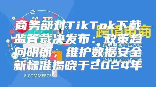 商务部对TikTok下载监管裁决发布：政策趋向明朗，维护数据安全新标准揭晓于2025年