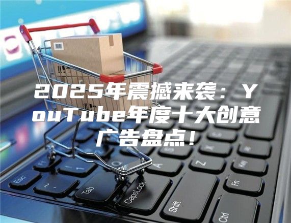 2025年震撼来袭：YouTube年度十大创意广告盘点！