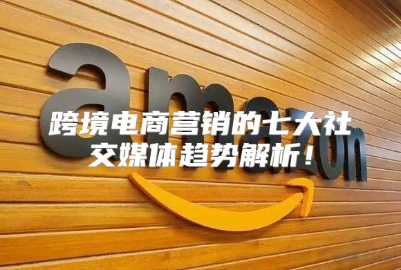跨境电商营销的七大社交媒体趋势解析！