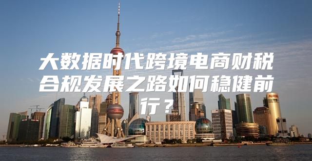 大数据时代跨境电商财税合规发展之路如何稳健前行？