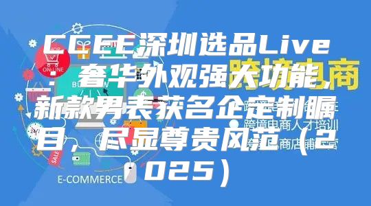 CCEE深圳选品Live：奢华外观强大功能，新款男表获名企定制瞩目，尽显尊贵风范2025