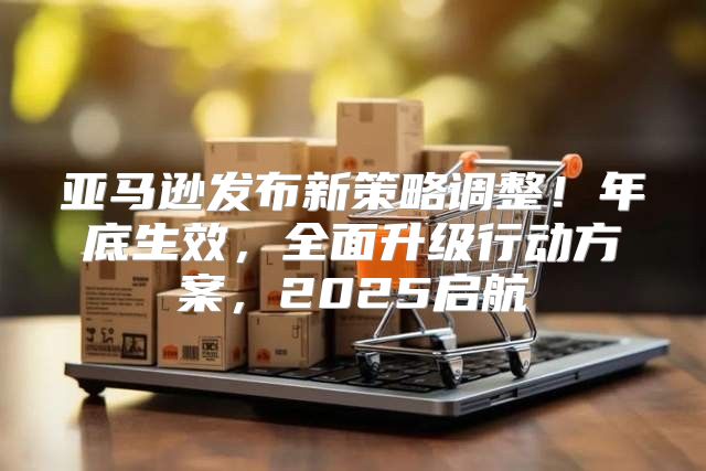 亚马逊发布新策略调整！年底生效，全面升级行动方案，2025启航