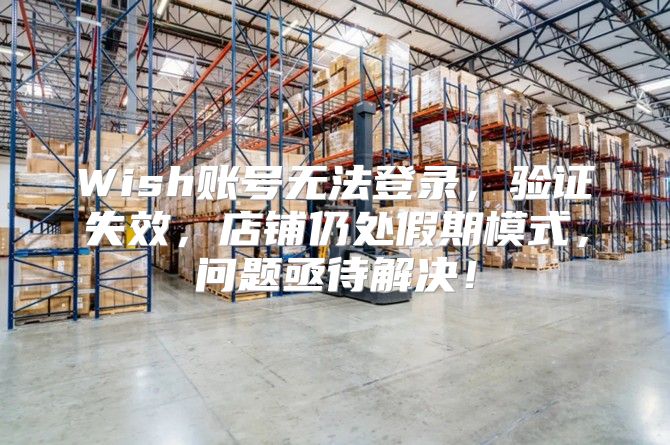 Wish账号无法登录，验证失效，店铺仍处假期模式，问题亟待解决！