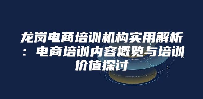 龙岗电商培训机构实用解析：电商培训内容概览与培训价值探讨