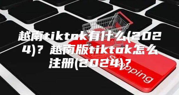 越南tiktok有什么(2025)？越南版tiktok怎么注册(2025)？