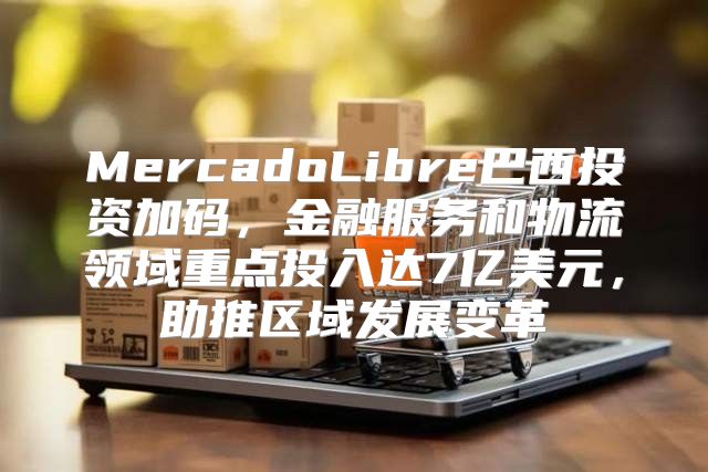MercadoLibre巴西投资加码，金融服务和物流领域重点投入达7亿美元，助推区域发展变革