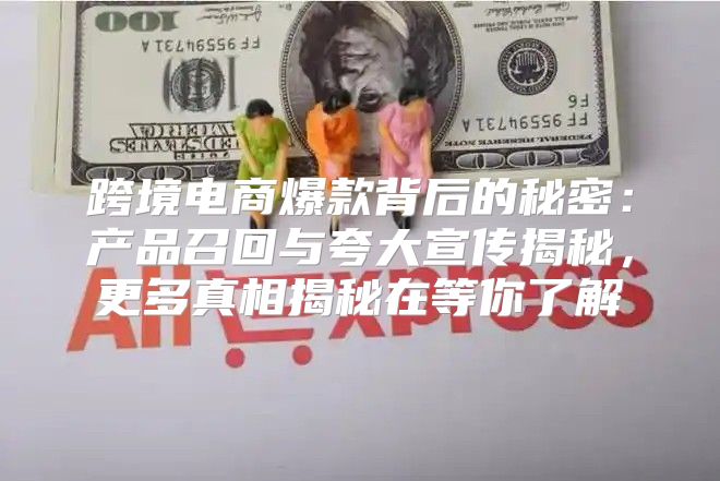 跨境电商爆款背后的秘密：产品召回与夸大宣传揭秘，更多真相揭秘在等你了解