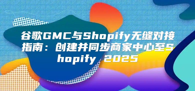 谷歌GMC与Shopify无缝对接指南：创建并同步商家中心至Shopify 2025