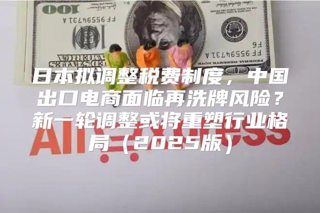 日本拟调整税费制度，中国出口电商面临再洗牌风险？新一轮调整或将重塑行业格局2025版