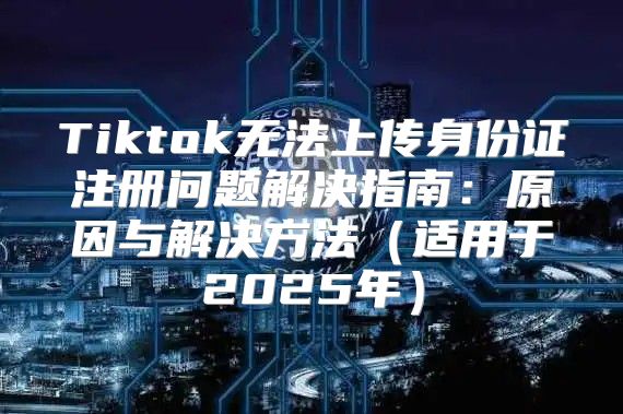 Tiktok无法上传身份证注册问题解决指南：原因与解决方法适用于2025年