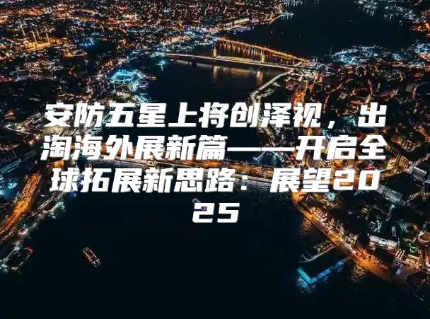 安防五星上将创泽视，出淘海外展新篇——开启全球拓展新思路：展望2025
