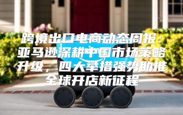 跨境出口电商动态周报：亚马逊深耕中国市场策略升级，四大举措强势助推全球开店新征程