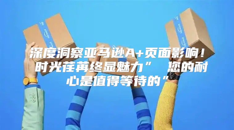 深度洞察亚马逊A+页面影响！ 时光荏苒终显魅力” 您的耐心是值得等待的”