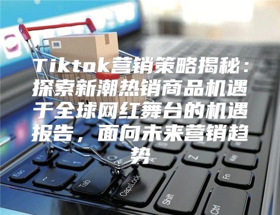 Tiktok营销策略揭秘：探索新潮热销商品机遇于全球网红舞台的机遇报告，面向未来营销趋势