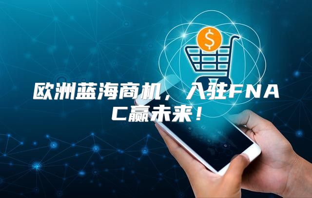 欧洲蓝海商机，入驻FNAC赢未来！