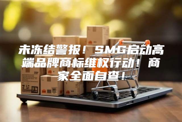 未冻结警报！SMG启动高端品牌商标维权行动！商家全面自查！