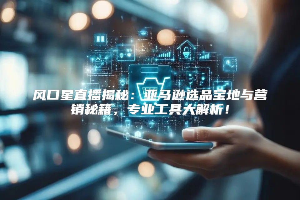 风口星直播揭秘：亚马逊选品宝地与营销秘籍，专业工具大解析！