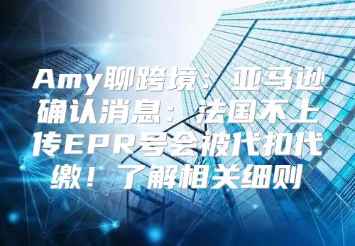 Amy聊跨境：亚马逊确认消息：法国不上传EPR号会被代扣代缴！了解相关细则→