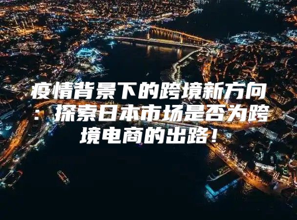 疫情背景下的跨境新方向：探索日本市场是否为跨境电商的出路！
