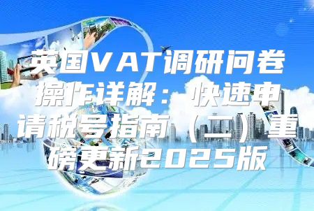英国VAT调研问卷操作详解：快速申请税号指南二重磅更新2025版