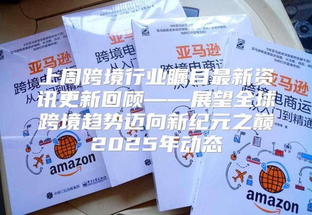 上周跨境行业瞩目最新资讯更新回顾——展望全球跨境趋势迈向新纪元之巅2025年动态