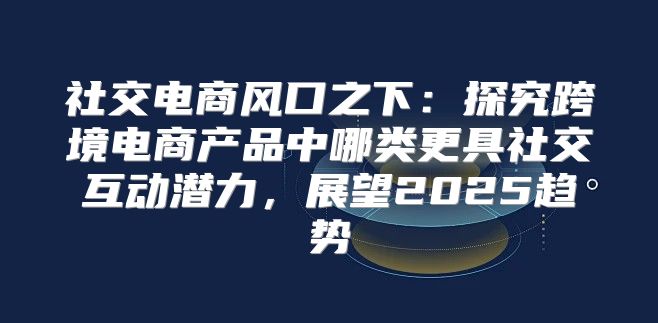 社交电商风口之下：探究跨境电商产品中哪类更具社交互动潜力，展望2025趋势