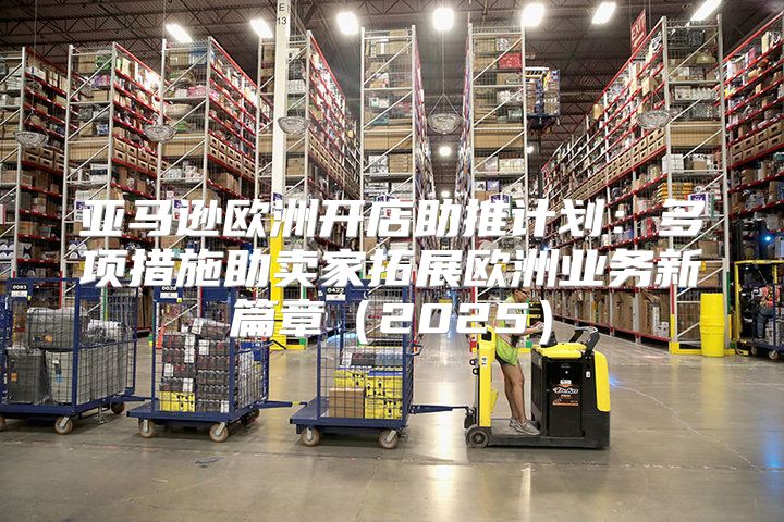 亚马逊欧洲开店助推计划：多项措施助卖家拓展欧洲业务新篇章2025