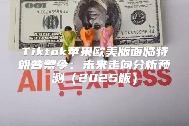Tiktok苹果欧美版面临特朗普禁令：未来走向分析预测2025版