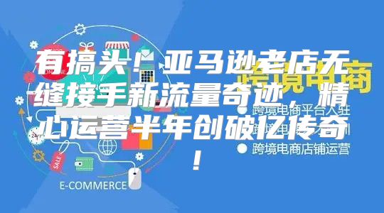 有搞头！亚马逊老店无缝接手新流量奇迹，精心运营半年创破亿传奇！