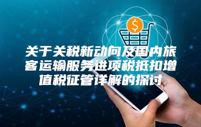 关于关税新动向及国内旅客运输服务进项税抵扣增值税征管详解的探讨