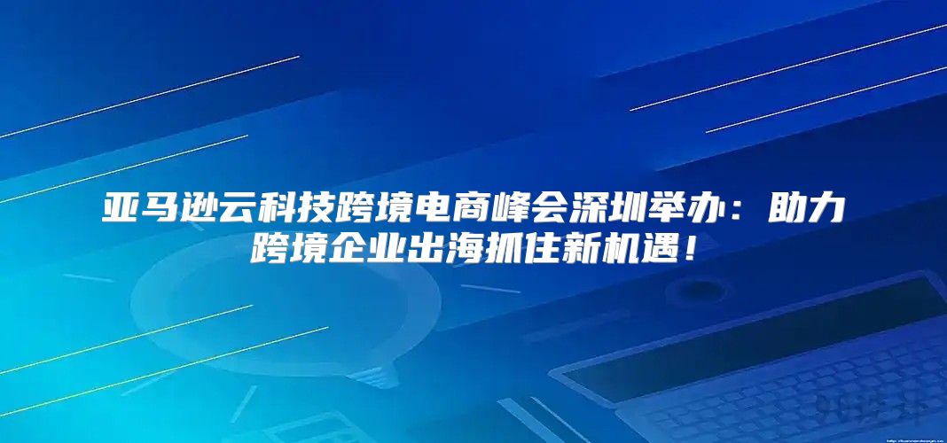 亚马逊云科技跨境电商峰会深圳举办：助力跨境企业出海抓住新机遇！