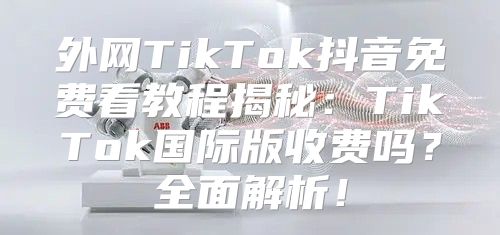 外网TikTok抖音免费看教程揭秘：TikTok国际版收费吗？全面解析！