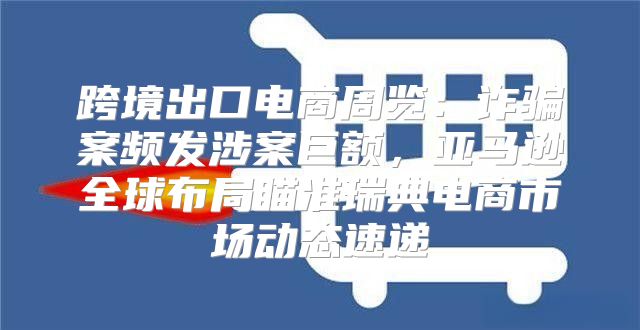 跨境出口电商周览：诈骗案频发涉案巨额，亚马逊全球布局瞄准瑞典电商市场动态速递