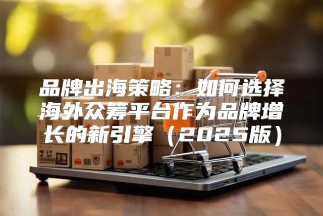 品牌出海策略：如何选择海外众筹平台作为品牌增长的新引擎2025版
