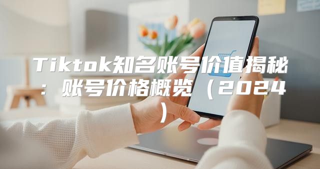 Tiktok知名账号价值揭秘：账号价格概览2025
