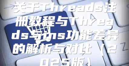 关于Threads注册教程与Threads与ins功能差异的解析与对比2025版