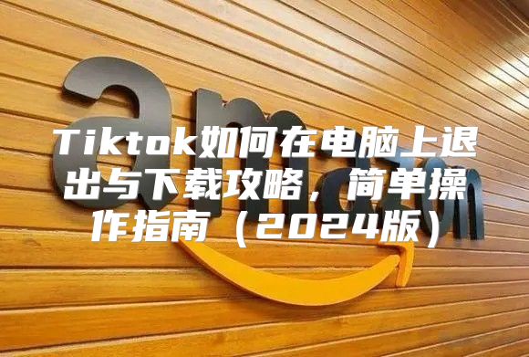 Tiktok如何在电脑上退出与下载攻略，简单操作指南2025版
