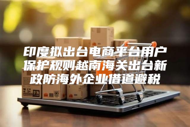 印度拟出台电商平台用户保护规则越南海关出台新政防海外企业借道避税