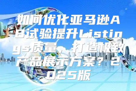 如何优化亚马逊AB试验提升Listings质量，打造极致产品展示方案？2025版