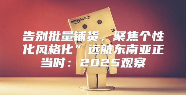 告别批量铺货，聚焦个性化风格化”远航东南亚正当时：2025观察